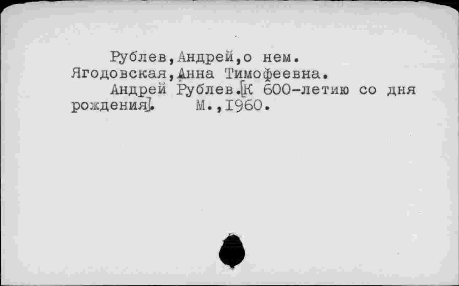 ﻿Рублев,Андрей,о нем. Ягодовская,Анна Тимофеевна.
Андрей І’ублев.^к 600-летию со дня рождения].	М., I960.